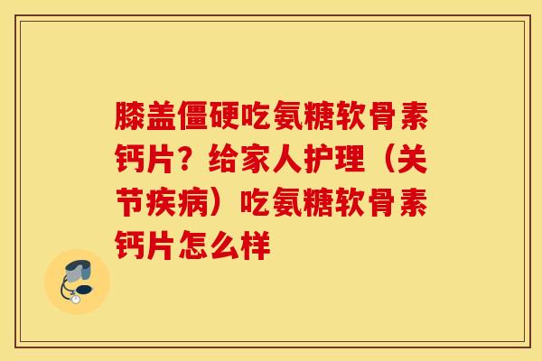 膝盖僵硬吃氨糖软骨素钙片？给家人护理（关节疾病）吃氨糖软骨素钙片怎么样