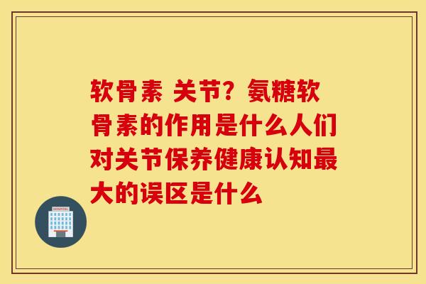 软骨素 关节？氨糖软骨素的作用是什么人们对关节保养健康认知最大的误区是什么