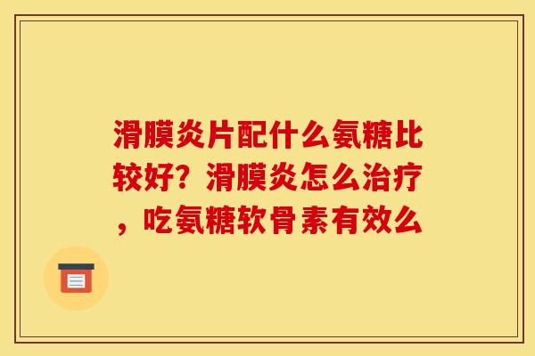 滑膜炎片配什么氨糖比较好？滑膜炎怎么治疗，吃氨糖软骨素有效么