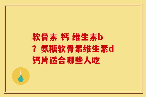 软骨素 钙 维生素b？氨糖软骨素维生素d钙片适合哪些人吃