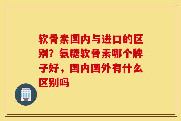软骨素国内与进口的区别？氨糖软骨素哪个牌子好，国内国外有什么区别吗