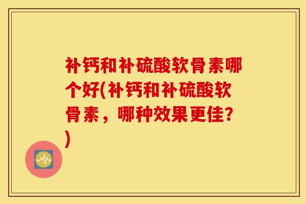补钙和补硫酸软骨素哪个好(补钙和补硫酸软骨素，哪种效果更佳？)