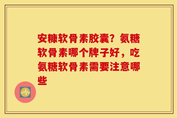 安糠软骨素胶囊？氨糖软骨素哪个牌子好，吃氨糖软骨素需要注意哪些