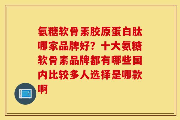 氨糖软骨素胶原蛋白肽哪家品牌好？十大氨糖软骨素品牌都有哪些国内比较多人选择是哪款啊
