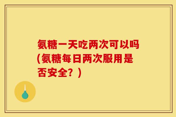 氨糖一天吃两次可以吗(氨糖每日两次服用是否安全？)
