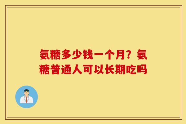 氨糖多少钱一个月?氨糖普通人可以长期吃吗 氨糖多少钱一个月?氨糖普通人可以长期吃吗