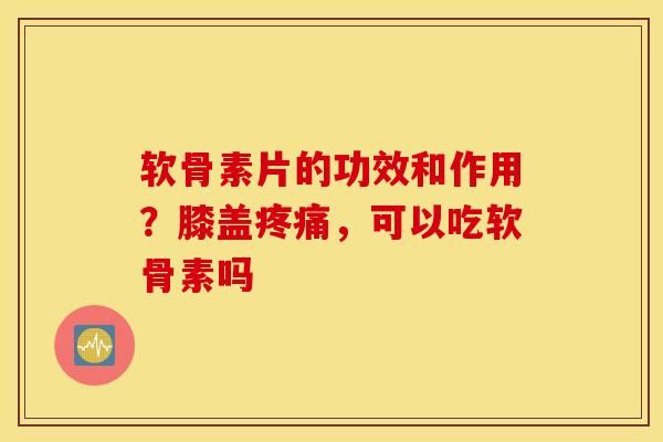软骨素片的功效和作用？膝盖疼痛，可以吃软骨素吗