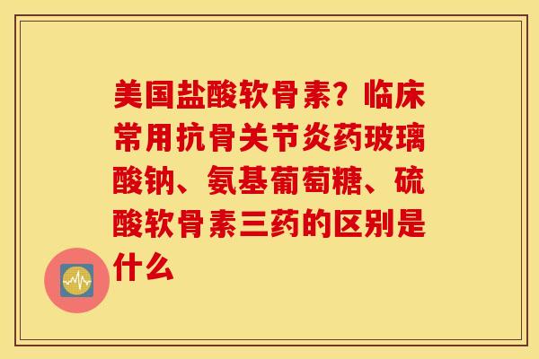 美国盐酸软骨素？临床常用抗骨关节炎药玻璃酸钠、氨基葡萄糖、硫酸软骨素三药的区别是什么
