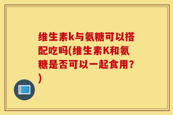 维生素k与氨糖可以搭配吃吗(维生素K和氨糖是否可以一起食用？)