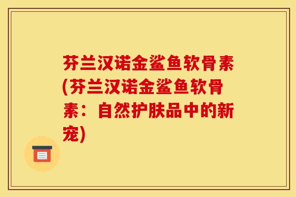 芬兰汉诺金鲨鱼软骨素(芬兰汉诺金鲨鱼软骨素：自然护肤品中的新宠)