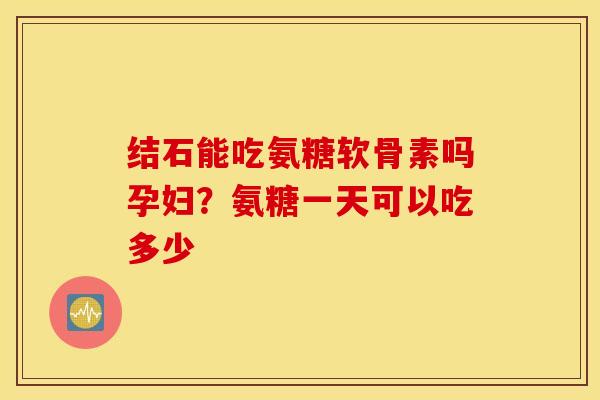 结石能吃氨糖软骨素吗孕妇？氨糖一天可以吃多少