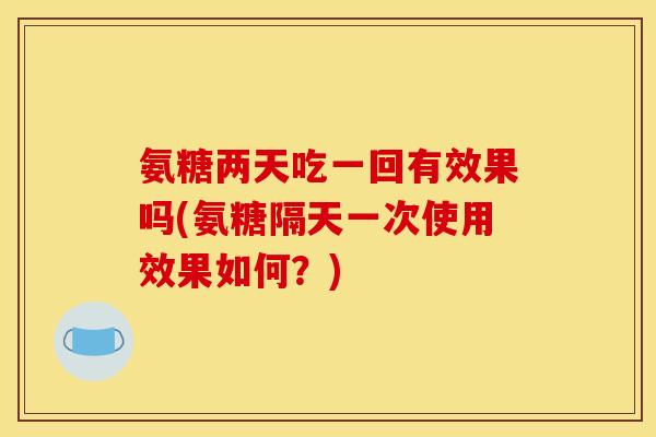 氨糖两天吃一回有效果吗(氨糖隔天一次使用效果如何？)