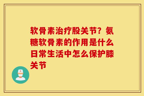 软骨素治疗股关节？氨糖软骨素的作用是什么日常生活中怎么保护膝关节