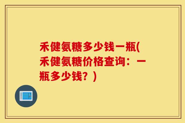 禾健氨糖多少钱一瓶(禾健氨糖价格查询：一瓶多少钱？)