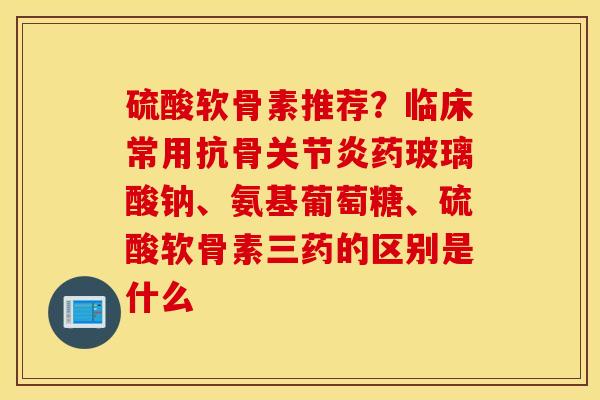 硫酸软骨素推荐？临床常用抗骨关节炎药玻璃酸钠、氨基葡萄糖、硫酸软骨素三药的区别是什么