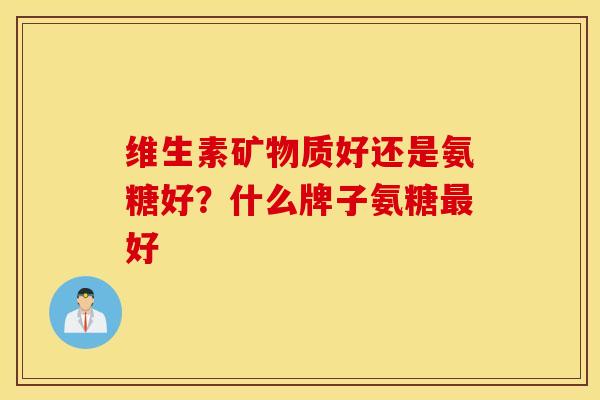 维生素矿物质好还是氨糖好？什么牌子氨糖最好
