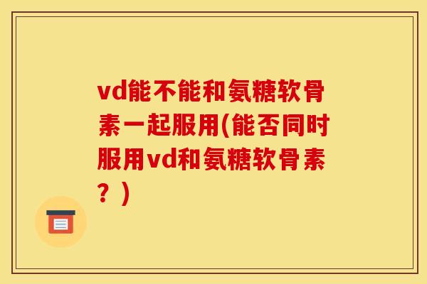 vd能不能和氨糖软骨素一起服用(能否同时服用vd和氨糖软骨素?) vd能不能和氨糖软骨素一起服用(能否同时服用vd和氨糖软骨素?)