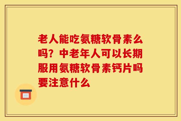 老人能吃氨糖软骨素么吗？中老年人可以长期服用氨糖软骨素钙片吗要注意什么