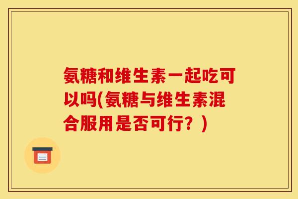 氨糖和维生素一起吃可以吗(氨糖与维生素混合服用是否可行？)