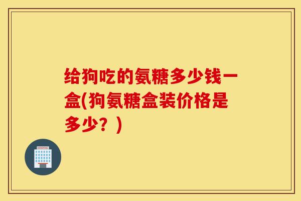 给狗吃的氨糖多少钱一盒(狗氨糖盒装价格是多少？)