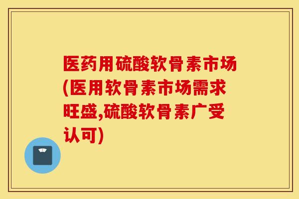 医药用硫酸软骨素市场(医用软骨素市场需求旺盛,硫酸软骨素广受认可)