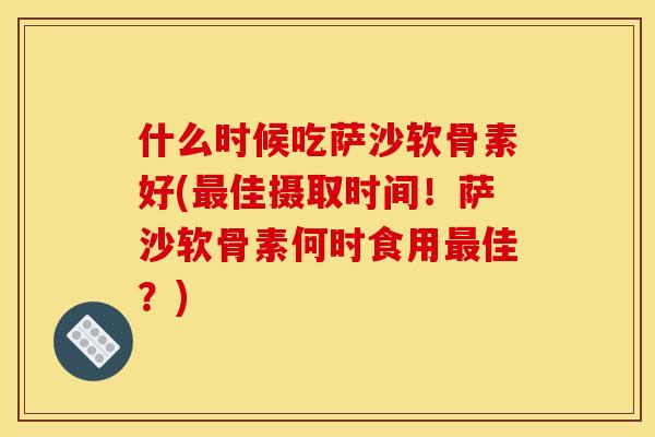 什么时候吃萨沙软骨素好(最佳摄取时间！萨沙软骨素何时食用最佳？)