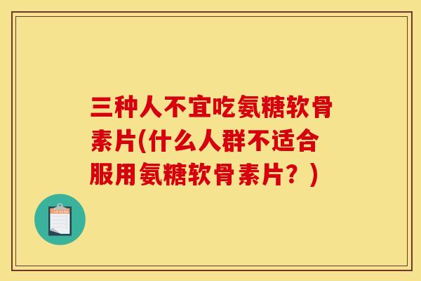 三种人不宜吃氨糖软骨素片(什么人群不适合服用氨糖软骨素片？)