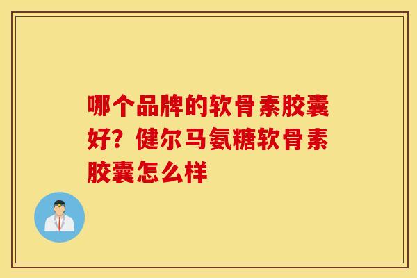 哪个品牌的软骨素胶囊好?健尔马氨糖软骨素胶囊怎么样 哪个品牌的软骨素胶囊好?健尔马氨糖软骨素胶囊怎么样