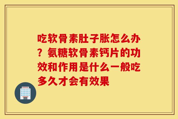 吃软骨素肚子胀怎么办？氨糖软骨素钙片的功效和作用是什么一般吃多久才会有效果
