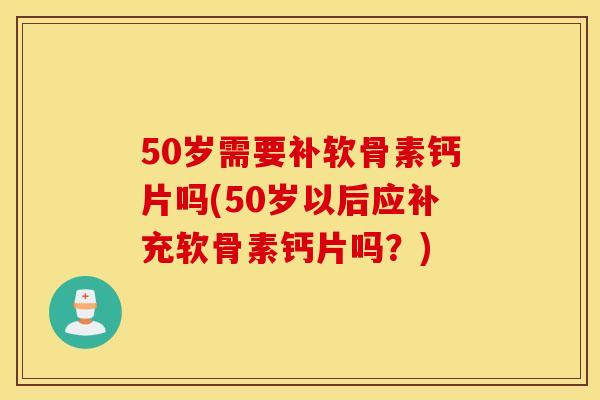 50岁需要补软骨素钙片吗(50岁以后应补充软骨素钙片吗？)