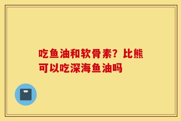 吃鱼油和软骨素？比熊可以吃深海鱼油吗