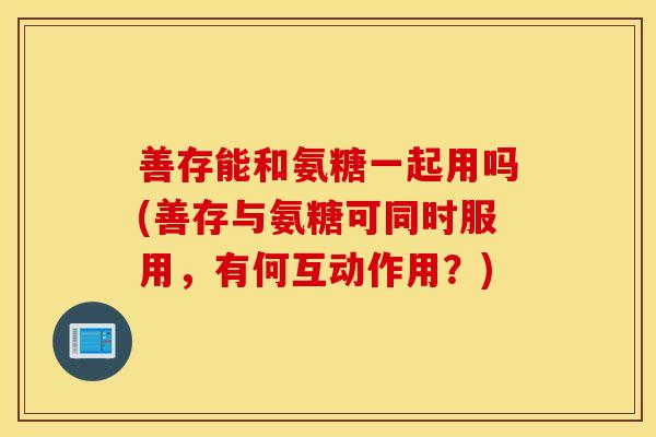 善存能和氨糖一起用吗(善存与氨糖可同时服用,有何互动作用?) 善存能和氨糖一起用吗(善存与氨糖可同时服用,有何互动作用?)