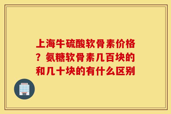 上海牛硫酸软骨素价格？氨糖软骨素几百块的和几十块的有什么区别