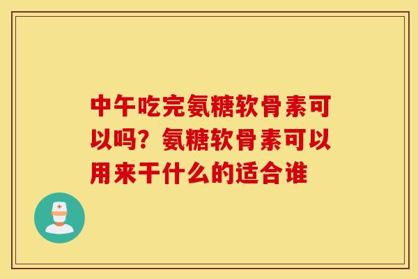 中午吃完氨糖软骨素可以吗？氨糖软骨素可以用来干什么的适合谁