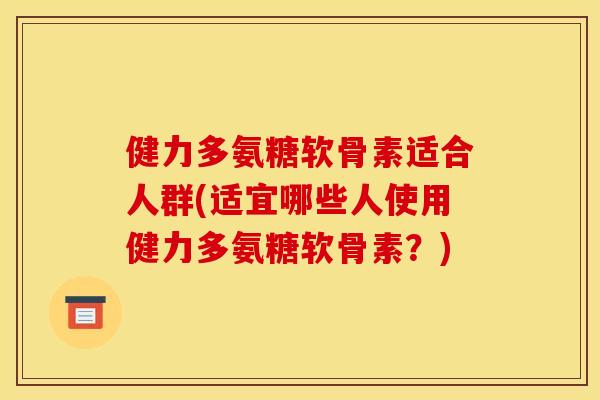 健力多氨糖软骨素适合人群(适宜哪些人使用健力多氨糖软骨素？)
