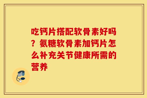 吃钙片搭配软骨素好吗？氨糖软骨素加钙片怎么补充关节健康所需的营养