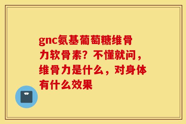 gnc氨基葡萄糖维骨力软骨素？不懂就问，维骨力是什么，对身体有什么效果