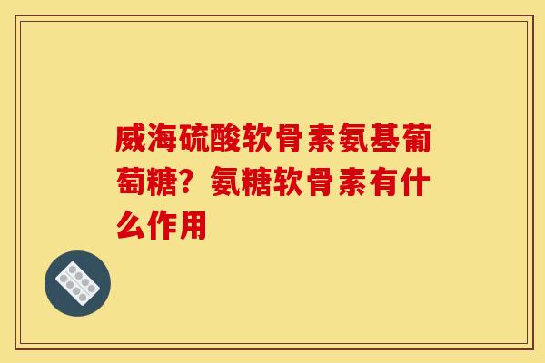 威海硫酸软骨素氨基葡萄糖？氨糖软骨素有什么作用