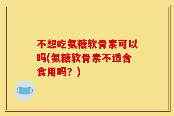 不想吃氨糖软骨素可以吗(氨糖软骨素不适合食用吗？)