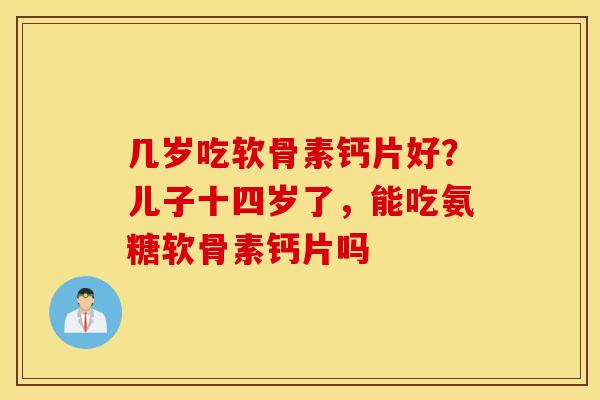 几岁吃软骨素钙片好？儿子十四岁了，能吃氨糖软骨素钙片吗