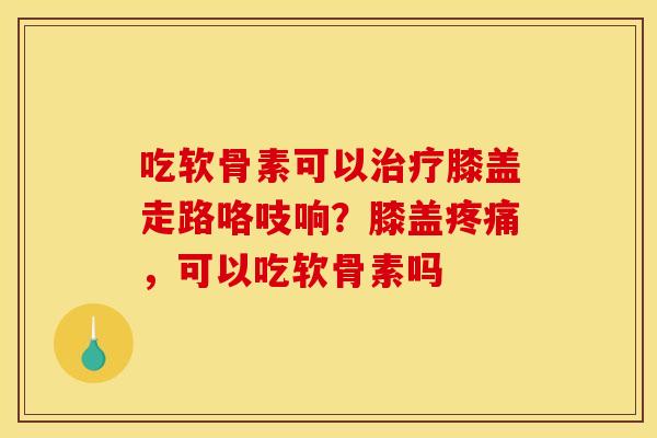 吃软骨素可以治疗膝盖走路咯吱响？膝盖疼痛，可以吃软骨素吗