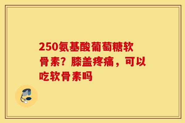 250氨基酸葡萄糖软骨素？膝盖疼痛，可以吃软骨素吗