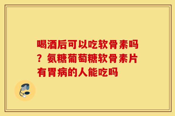 喝酒后可以吃软骨素吗？氨糖葡萄糖软骨素片有胃病的人能吃吗