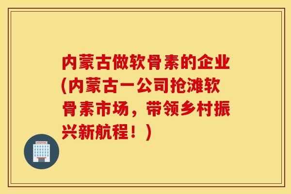 内蒙古做软骨素的企业(内蒙古一公司抢滩软骨素市场，带领乡村振兴新航程！)