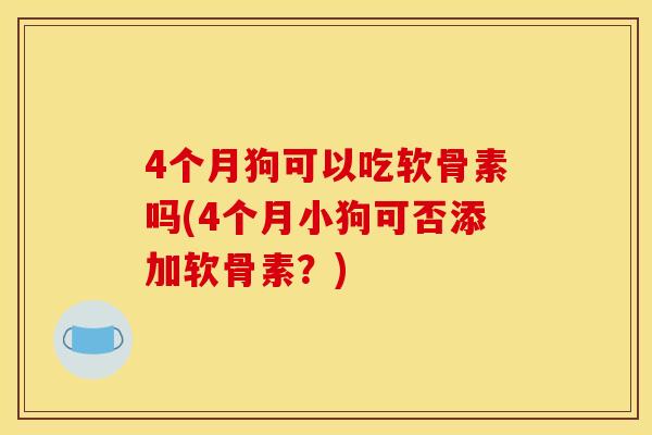 4个月狗可以吃软骨素吗(4个月小狗可否添加软骨素？)