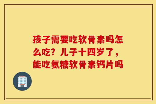 孩子需要吃软骨素吗怎么吃?儿子十四岁了,能吃氨糖软骨素钙片吗 孩子需要吃软骨素吗怎么吃?儿子十四岁了,能吃氨糖软骨素钙片吗