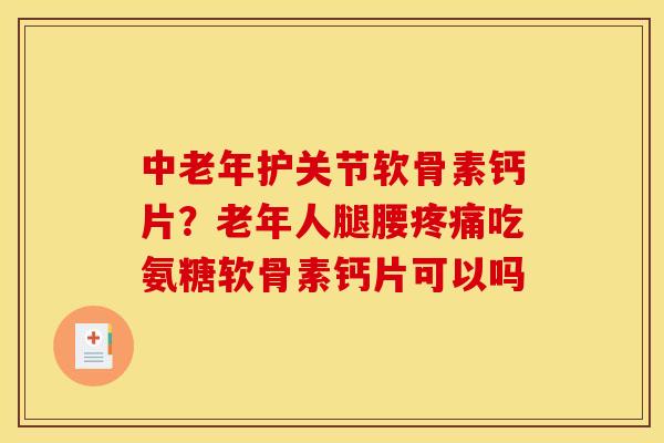 中老年护关节软骨素钙片？老年人腿腰疼痛吃氨糖软骨素钙片可以吗