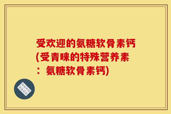 受欢迎的氨糖软骨素钙(受青睐的特殊营养素：氨糖软骨素钙)