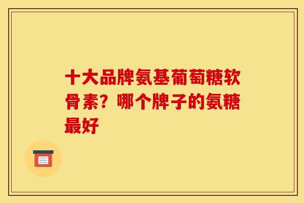 十大品牌氨基葡萄糖软骨素?哪个牌子的氨糖最好 十大品牌氨基葡萄糖软骨素?哪个牌子的氨糖最好