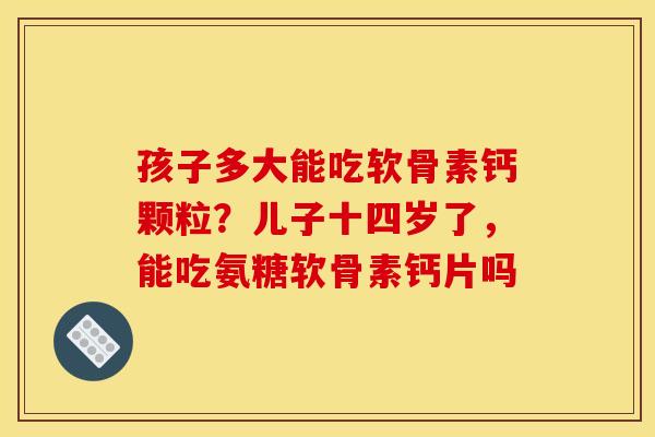 孩子多大能吃软骨素钙颗粒？儿子十四岁了，能吃氨糖软骨素钙片吗